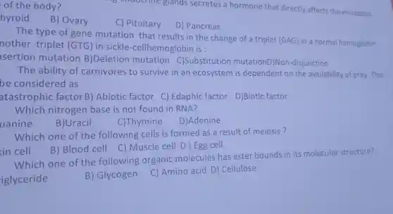 of the body?
6 choocline glands secretes a hormone that directly affects the metabolic
hyroid
B) Ovary
C) Pituitary
D) Pancreas
The type of gene mutation that results in the change of a triplet (GAG) in a normal hemoglobin
nother triplet (GTG) in sickle-cellhemoglobi n is
sertion mutation B)Deletior mutation C)Substitution mutationD)No n-disjunction
The ability of carnivores to survive in an ecosystem is dependent on the availability of prey.This
be considered as
atastrophic factor B ) Abiotic factor C)Edaphic factor
D)Biotic factor
Which nitrogen base is not found in RNA?
uanine
B)Uracil
C)Thymine
D)Adenine
Which one of the following cells is formed as a result of meiosis?
B) Blood cell
C) Muscle cell D ) Egg cell
in cell
Which one of the following organic molecules has ester bounds in its molecular structure?
B) Glycogen C) Amino acid D Cellulose
iglyceride