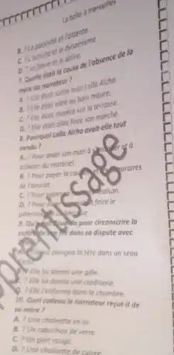 boite a mervelle
B 210 passivite et
C. Lactivite etie dynamisme.
et le deline
te delice de l'absence de la
7. Quedu narrateur?
avec Lalla Aicha.
B. ? Elle etait - we au can maure.
C. ? Elle etait alice sur la terrache
D. ? Elle etait allee
a. Pourquoi Lalla Aicho avait-elle tout
vendu?
A. ? Pour aider son mario à
acheter du matériel.
B. ? Pour payer la couldn't
is poraires
de l'avocat.
C. Pour pover
D. ? Pour dide fairele
circonscrire la
colehole and dans so dispute avec
A. culligul plongea lotéte dans un seau
d'eau
A. Elle lui donno une gifle
C. 2 Elle lui donno une confiserie.
Q. ? Elle l'enfermo dans la chambre.
10. Quel cadeoule narrateur recut-il de
so mère?
A. ? Une choinette en or
B. ? Un cabochon de verre
C. ? Un gilet rouge.
D. ? Une chainette deculvre