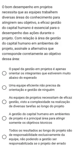 bom desempenho em projetos
necessita que as equipes trabalhem
diversas áreas do conhecimento para
atingirem seu objetivo, a eficaz gestão
do capital humano é essencial para o
desempenho das ações durante o
projeto. Com relação à área de gestão
do capital humano em ambientes de
projeto, assinale a alternativa que
corresponde corretamente ao objetivo
dessa área:
papel da gestão em projetos é apenas
orientar os integrantes que estiverem muito
abaixo do esperado
Uma equipe eficiente não precisa da
orientação e gestão de ninguém
As equipes de projetos necessitam de eficaz
gestão, visto a complexidade na realização
de diversas tarefas ao longo do projeto
A gestão do capital humano em ambientes
de projeto é a principal área para atingir
somente os objetivos ; técnicos
Todos os resultados ao longo do projeto são
de responsabilidade exclusivamente da
equipe, não podendo a gestão ser
responsabilizada se o projeto der errado