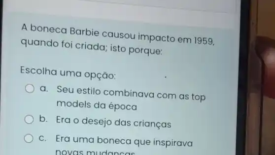 A boneca Barbie causou impacto em 1959,
quando foi criada; isto porque:
Escolha uma opção:
a. Seu estilo combinava com as top
models da época
b. Erao desejo das crianças
c. Era uma boneca que inspirava
novas