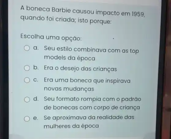 A boneca Barbie causou impacto em 1959,
quando foi criada; isto porque:
Escolha uma opção:
a. Seu estilo combinavo I com as top
models da época
b. Erao desejo das crianças
C. Era uma boneca que inspirava
novas mudanças
d. Seu formato rompia com o padrão
de bonecas com corpo de criança
e. Se aproximava da realidade das
mulheres da época