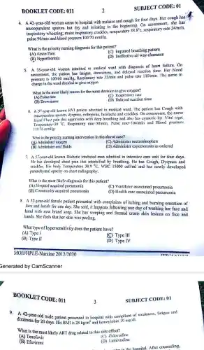 BOOKLE T CODE: 0:
4. A 42-year-old woman came to hospital with malaise and cough for four days.Her cough has
mucopurul ent sputum but dry and irritating in the beginning . On assessmer t she has
inspiratory wheezing;moist inspiratory crackle s, temperature
38.8^circ c respiratory rate 24/min,
pulse 96/min and blood pressure 100/?o mmHg.
What is the priority nursing diagnosis for this patient?
(C) Impaired breathing pattern
(A) Acute Pain
(D) Ineffective air way clearance
(B)Hyperthermia
5. A 35-year -old woman admitted in medical ward with diagnosis of heart failure.On
assessment the patient has fatigue drowsiness and delayed reaction time Her blood
pressure is 100/60
Respiratory rate 32/min and pulse rate 110/min.The nurse in
charge in the ward decided to give oxygen.
What is the most likely reason for the nurse decision to give oxygen?
(A) Pulse rate
(C)Respiratory rate
(B) Drowsiness
(D)reaction time
6. A 57-year-old known RVI patient admitted in medical ward The patient has Cough with
mucopurulent sputum dyspnea,orthopinia.headache and cracklcs.On assessmen the nurse
found Chest pain with deep breathing and also has cyanotic lip Vital sign:
Tcmperature=39^circ C
C. Respirator rate 30 min.Pulse rate=104/min and Blood pressure
11076mmHg
What is the priority nursing intervention in the above case?
(A) Administer oxygen
(C) Administer acetaminophen
(B) Administer oral fluids
(D) Administer expectorants as ordered
7. A 57-year-ol known Diabetic intubated man admitted in intensive care unit for four days.
He has developed chest pain that intensified by breathing.He has Cough,Dyspnea and
crackles. His body Temperature 38.9^circ C WBC 15000 cell/ml and has newly developed
parenchymal opacity on chest radiography.
What is the most likely diagnosis for this patient?
(A) Hospital acquire pneumonia
(B).Communit y acquired pneumonia
(C) Ventilator associated pneumonia
(D) Health care associated pncumonia
8. A 32-year-old female patient presented with complaints of itching and burning sensation of
face and hands for one day She said, it happens following one day of washing her face and
hand with new brand soap.She has weeping and formed crusts skin lcsions on face and
hands.She feels that her skin was peeling.
What type of hypersensitiv ity does the patient have?
(A) Type I
(B) Type II
(C) Type III
(D) Type IV
MOH/HPLE -Nursing 2012/2020
Generated by CamScanr her
BOO KLET CO DE: 011
9. A 42 -year-old male patient presented to hospital with compliant of weakness,fatigue and
dizziness for 20 days. His BMI is 28kg/m^2
and hemoglobin 10 mg/dl.
What is the most likely ART drug related to this side effect?
(A) Tenofovir
(C)Zidovudine
(B) Efavirenz
(D)Lamivudine
fter counseling,
3
2
SUBJECT CODE: 01
SUBJECT CODE: 01