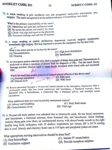 BOOKLET CODE : 011
71. A nurse working at post anesthesia care unit recognized tachycardia immediately after
surgery. The nurse recognized it as the earliest indicator and shock.
What is the primary responsibility of the nurse?
(A) Administer anti pain and continue as usual
(B) Re-assess the patient and identify the cause
(C) Check vital sign and report to the physician
(D) Document findings and wait for 30 minutes
72. A nurse working at central sterilization department received surgical equipments
immediately after surgery She was requested to prepare the equipment for the next case.
What is the initial activity to be done by the nurse?
(C) High level disinfection
(A) Decontamination
(D) Sterilization
(B) Cleaning
73. An emergency patient admitted with chief complaint of sharp chest pain and Thoracentesi:is
performed to obtain a specimen of pleural fluid for diagnosis of TBC. The lab result shows
drainage purulent , Glucose equal to serum Hevels, increased white blood cells and increased
RBC.
Which lab result best predict presence of induced pleural effusion of the above case?
(A) Drainage appearance
(C) RBC level
(B) Glucose level
(D) WBC level
74. Rescue personnel brought a 19-year-old female patient to the emergency department after a
motorcycle crash. She has facial contusion:and lacerations, a fractured stcrnum, three
fractured ribs, a hemothorax, a dislocated hip,a fractured pelvis, and multiple minor
lacerations.
What additional data you need as priority assessment criteria?
(C) Body fluid status
(A) Airway and breathing
(D) Vital sign
(B) Consciousness level
75. A 39-year-old male patient was admitted due to motorcycle crash. He has facial contusions
and lacerations, a fractured stcrnum , three fractured ribs and hemothorax. Initial findings
include sharp pain over chest, an unobstructed airway with absent breath sounds in the right
basilar lung field tachypnea with 32 shallow respirations per minute, BP is 94/70 mmHg;
skin is cool, bloody and clammy; heart rate is 110 bpm and peripheral pulses are intact.
What appropriate nursing intervention should be done first?
(C) Initiate IV resuscitation
(A) Stop hemorrhage
(B) Ventilation support
(D) Provide morphine sulphate
SUBJECT CODE :01