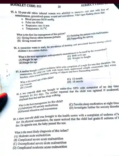 BOOKLET CODE : 011
95. A 32-year-old rabies infected woman was admitted to intensive care unit with loss of
consciousness generalized spasm, wound and convulsions. Vital signs finding shows that:
- Blood pressure 90/50mmHg
- Pulse rate 45/min
- Respiratory rate 10.min
- Temperature: 35.7^circ C
What is the first line management of this patient?
(C) Sedating the patient with barbiturates
(A) Giving Human rabies immune globulin
(D) Supporting the airway
(B) Giving wound care
96. A researcher wants to study the prevalence of stunting and associated factors among school
children's in a certain district.
What is the most appropriate anthropometric measurement to be used by the researcher?
(C) BMI with age
(A) Weight for age
(D) Weight for height
(B) Height for age
97. A mother brought a child to pediatric OPD with complaint of cough for one day duration .On with hands held.understand ough for commands like wave
examination round furniture, casting of objects and have fluctuating moods.
What is the actual age of this child?
(C) 15 month
(D) 18 month
(A) 9 month
(B) 12 month
98.A two year-old child was brought to under-five OPD with complaint of no day time
from bed and has sleep walking.
that the child was agitated if awakened,
What is the best management for this child?
(A) Administer PO anxiety medications
(C) Provide sleep medication at night time
(B) Parental education and reassurance
(D) Investigate further for anxiety disorde
99. A three year-old child was brought to the health center with a complaint of oedema of b
feet. On physical examination, the nurse noticed that the child had grade-II oedema of b
feet. On appetite test, the baby passed the test.
What is the most likely diagnosis of this infant?
(A) Moderate acute malnutrition
(B) Complicated severe acute malnutrition
(C) Uncomplicate i severc acute malnutrition
(D)moderate acute malnutrition
SUBJECT