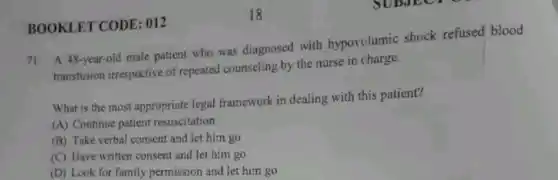 BOOKLET CODE : 012
71. A 48-year-old male patient who was diagnosed with hypovolumic shock refused blood
transfusion irrespective of repeated counseling by the nurse in charge.
What is the most appropriate legal framework in dealing with this patient?
(A) Continue patient resuscitation
(B) Take verbal consent and let him go
(C) Have written consent and let him go
(D) Look for family permission and let him go