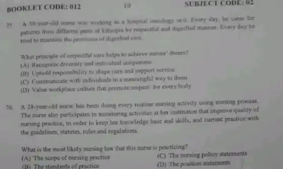 BOOKLET CODE : 012
75. A 30-year-old nurse was working in a hospital oncology unit Every day,he cares for
patients from different parts of Ethiopia by respectful and dignified manner. Every day he
tried to maintain the provision of dignified care.
What principle of respectful care helps to achieve nurses' dream?
(A) Recognize diversity and individual uniqueness
(B) Uphold responsibility to shape care and support service
(C) Communicate with individuals in a meaningful way to them
(D) Value workplace culture that promote respect for every body
76.A 28-year-old nurse has been doing every routine nursing activity using nursing process.
The nurse also participates in monitoring activities at her institution that improve quality of
nursing practice, in order to keep her knowledge base and skills, and current practice with
the guidelines, statutes,rules and regulations.
What is the most likely nursing law that this nurse is practicing?
(C) The nursing policy statements
(A) The scope of nursing practice
(D) The position statements
(B) The standards of practice
SUBJECT CODE : 02