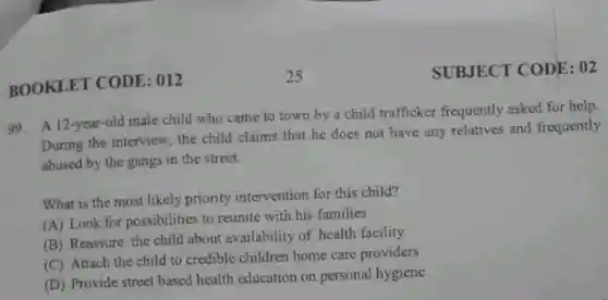 BOOKLET CODE: 012
99. A 12-year-old male child who came to town by a child trafficker frequently asked for help.
During the interview the child claims that he does not have any relatives and frequently
abused by the gangs in the street.
What is the most likely priority intervention for this child?
(A) Look for possibilities to reunite with his families
(B) Reassure the child about availability of health facility
(C) Attach the child to credible children home care providers
(D) Provide street based health education on personal hygiene
SUBJECT CODE: 02