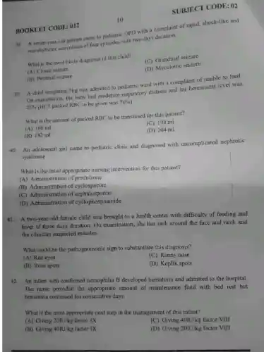 BOOKLET CODE: 012
SUBJECT CODE : 02
OPD with a complaint of rapid, shock-like and
non-rhythmic convulsion of four episodes with two days duration.
What is the most likely diagnosis of this child?
(C) Grandmal seizure
(A) Clonic seizure
(D) Myocionic seizure
10
(B) Petitmal seizure
39. A child weighting 5kg was admitted to pediatric ward with a complaint of unable to feed.
On examination, the baby had moderate respiratory distress and his hematocrit level was
25%  (HCT packed RBC to be given was
70% 
What is the amount of packed RBC to be transfused for this patient?
(A) 160 ml
(C) 198 ml
(B) 182 ml
(D) 204 ml
40. An adolescent girl came to pediatric clinic and diagnosed with uncomplicated nephrotic
syndrome.
What is the most appropriate nursing intervention for this patient?
(A) Administration of prednisone
(B) Administration of cyclosporine
(C) Administration of 'cephalosporins
(D) Administration of cyclophosphamide
41. A two-year-old female child was brought to a health center with difficulty of feeding and
fever of three days duration.On examination, she has rash around the face and neck and
the clinician suspected measles.
What could be the pathognomonic sign to substantiate this diagnosis?
(A) Red eyes
(C) Runny nose
(B) Rose spots
(D) Koplik spots
42. An infant with confirmed hemophilia B developed hematuria and admitted to the hospital.
The nurse provided the appropriate amount of maintenance fluid with bed rest but
hematuria continued for consecutive days.
What is the most appropriate next step in the management of this infant?
(A) Giving 20IU/kg factor IX
(C) Giving 401U/kg factor VIII
(B) Giving 40IU/kg factor IX
(D) Giving 20IU/kg factor VIII