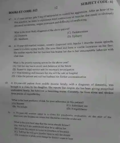 BOOKLET CODE:012
SUBJECT CODE: 02
12
47. A 17-year-old boy gets 5 mg of haloperido to control his aggression. After an hour of his
first injection, he starts to experience brief contractions of muscles that result in obviously
abnormal movements,tongue protrusion and difficulty of swallowing.
What is the most likely diagnosis of the above patient?
(C) Parkinsonism
(A) Dystonia
(D) Epilepsy
(B) Akathesia
A 19-year-old married woman, recently diagnosed with bipolar I disorder manic episode,
came to a clinic crying loudly. Her nose bleed and there is visible laceration on her face.
Her mother reports that her husband has beaten her due to her unacceptable behavior with
other man.
What is the priority nursing action for the above case?
(A) Tell her she has to avoid such behavior in the future
(B) Report to legal service unit for necessary investigation
(C) Stop bleeding and reassure her she will be safe at hospital
(D) Calm the patient and call her husband for further communication
49. A 65-year-old patient from middle income family, with a diagnosis of dementia, was
brought to a clinic by his daughter. She reports that despite she has been giving prescribed
medication timely, his behavior is becoming worse. Currently, he lives alone and smokes
three pieces of cigarette/day.
What is the best predictor of risk for poor adherence in this patient?
(A) Income
(C) Substance use
(B) No insight
(D) Forgetfulness
50. A 55-year-old woman came to a clinic for psychiatric evaluation. At the start of the
interview, she focuses on issues that the nurse consider irrelevant.
What is the next best step that the nurse should follow?
(A) Ask her if she understood what he is asking her
(B) Guide the patient to come to direction of his point
(C) Tell her he will give another time to talk the details
(D) Listen for a while even things he doesn't want to hear