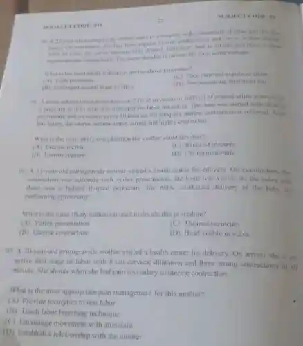 BOOKLITCODE: 011
primigravida mother came to a hospital with a complaint of labor pain for five
hours. On evaluation, she had three regular uterine contractions and cervix is Scin dilated
After an hour, the tervis became fully ditated.feral heart beat is
90mm and there is three
rogular uterine contraction The nurse decided to deliver the fetus using vacuum.
What is the most likely indication for the above procedure"
(A) Tight perincum
(C) Poor matemal expulsive effort
(B) Prolonged second stage of labor
(D) Non reassuring fetal heart rate
91. A nurse administered three doses of 2 Iti of oxytocin in 1000 ml of normal saline solution for
a pregnant mother who was indicated for labor induction. The dose was started with 20 drop
per minute and increased every 30 minutes till adequate uterine contraction is achieved After
few hours, the uterus became tense, strong and highly contracted.
What is the most likely complication the mother could develop?
(A) Uterine inertia
Retained placenta
(B) Uterine rupture
(D) Chorioamnionitis
92. A 31-year-ol primigravida mother visited a health center for delivery.On examination, the
contraction was adequate with vertex presentation.the head was visible on the vulva and
there was a bulged thinned perineum. The nurse conducted delivery of the baby by
performing episiotomy.
What is the most likely indication used to decide this procedure?
(A) Vertex presentation
(C) Thinned perineum
(B) Uterine contraction
(D) Head visible in vulva
93. A 20-year-old primigravida mother visited a health center for delivery.On arrival, she is on
active first stage of labor with 8 cm cervical dilatation and three strong contractions in 10
minute. She shouts when she had pain secondary to uterine contraction.
What is the most appropriate pain management for this mother?
(A) Provide tocolytics to rest labor
(B) Teach labor breathing technique
(C) Encourage movement with attendant
(D) Establish a relationship with the mother
crc DE: 01