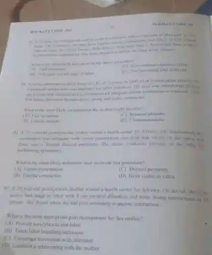 BOOKLITCODE: 011
T CODE: 01
(4) A 23year-old promigravid a mother came to a hospital with a complaint of labor pain for five
hours. On evaluation, she had three regular uterine contractions and cervix is Scin dilated
Miter an hour. the tervis became fully ditated fetal heart beat is
90mm and there is three
rogular uterine contractions The nurse decided to deliver the fetus using vacuum.
What is the most likely indication for the above procedure"
(C) Poor matemal expulsive effort
(A) Tight perincum
(B) Prolonged second stage of labor
(D) Non reassuring fetal heart rate
91. A nurse administered three doses of 2 IU of oxytocin in 1000 ml of normal saline solution for
a pregnant mother who was indicated for labor induction. The dose was started with 20 drop
per minute and increased every 30 minutes till adequate uterine contraction is achieved After
few hours, the uterus became tense, strong and highly contracted.
What is the most likely complication the mother could develop?
(A) Uterine inertia
(C) Retained placenta
(B) Uterine rupture
(D) Chorioamnionitis
92. A 31-year-old primigravida mother visited a health center for delivery. On examination, the
contraction was adequate with vertex presentation the head was visible on the vulva and
there was a bulged thinned perineum. The nurse conducted delivery of the baby by
performing episiotomy.
What is the most likely indication used to decide this procedure?
(A) Vertex presentation
(C) Thinned perineum
(B) Uterine contraction
(D) Head visible in vulva
93. A 20-year-old primigravida mother visited a health center for delivery.On arrival, she is on
active first stage of labor with 8 cm cervical dilatation and three strong contractions in 10
minute. She shouts when she had pain secondary to uterine contraction.
What is the most appropriate pain management for this mother?
(A) Provide tocolytics to rest labor
(B) Teach labor breathing technique
(C) Encourage movement with attendant
(D) Establish a relationship with the mother