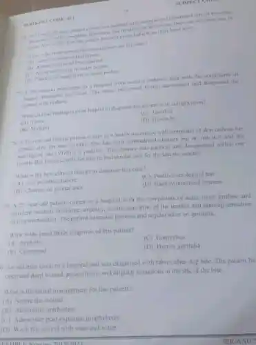 BOONLET CODE: 011
SUBJECT COME
to a hospital with complaint of penetrated skin of two days
C. Auration. He also complains hematuria and dysuria. On laborator there are cercanae ova in
unine Most of the time the patient has sit imming habit from their local river.
What is the most appropicle management for this case?
(4) Administration of
(A) Administration of Praziquantel
(C) Avoid swimming in water bodies
10
(D) Clearing of vegetation in water bodies
77. A 34-year-old man came to a hospital from malaria endemic area with the complaints of
fatigue, headache and fever. The nurse performed further assessment and the
patient with malaria.
What clinical finding is most helpful to diagnose the patient is in complication?
(C) Jaundice
(A)Fever
(D) Headache
(B) Myalgia
78. A.36-year-old female patient comes to a health institution with complaint of skin rash on her
area for two months She has hard symmetrical chancre but do not itch and the
serological test (VDRI.is positive. The chancre was painless and disappeared within one
husband tells her that he had similar case for the last six months.
What is the best clinical feature to diagnose this case?
(C) Positive serological test
(A) Non itchable chancre
(B) Chancre on genital area
(D) Hard symmetrical chancre
79. A 27-year-old patient comes to a hospital with the complaints of acute onset profuse and
purulent urethral discharge, urgency itching sensation of the urethra and burning sensation
during micturition. The patient have also painless and regular ulcer on genitalia.
What is the most likely diagnosis of this patient?
(A) Syphilis
(C) Gonorrhea
(B) Chancroid
(D) Herpes genitalia
0.An old man came to a hospital and was diagnosed with rabies after dog bite. The patient ha
open and deep wound paraesthesia, and tingling sensations at the site of the bite.
What is the initial management for this patient?
(A) Suture the wound
(B) Administer antibiotics
(C) Administer post exposure prophylaxis
(D) Wash the wound with soap and water
UEUDLE Nursing 20150003