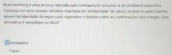 Brainstorming é uma técnica utilizada para contrapropor soluçōes a um problema especifico
Consiste em uma reunião também chamada de "Tempestade "de ideias, na qual os participantes
devem ter liberdade de expor suas sugestōes e debater sobre as contribuições dos colegas. Esta
afirmativa é verdadeira ou falsa?
Verdadeiro
Falso