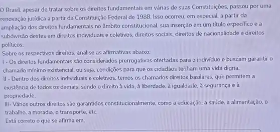 Brasil, apesar de tratar sobre os direitos fundamentais em várias de suas Constituições passou por uma
renovação jurídica a partir da Constituição Federal de 1988. Isso ocorreu, em especial, a partir da
ampliação dos direitos fundamentais no âmbito constitucional, sua inserção em um título específico e a
subdivisão destes em direitos individuais e coletivos, direitos sociais direitos de nacionalidade e direitos
políticos.
Sobre os respectivos direitos, analise as afirmativas abaixo:
1- Os direitos fundamentais são considerados prerrogativas ofertadas para o indivíduo e buscam garantir o
chamado mínimo existencial, ou seja condições para que os cidadãos tenham uma vida digna.
II - Dentro dos direitos individuais e coletivos temos os chamados direitos basilares, que permitem a
existência de todos os demais, sendo o direito à vida, à liberdade , à igualdade, à segurança e à
propriedade.
III- Vários outros direitos são garantidos constitucionalmente, como a educação, a saúde, a alimentação, o
trabalho, a moradia, o transporte, etc.
Está correto o que se afirma em: