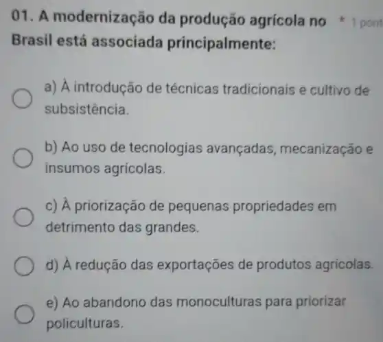 Brasil está associada principalmente:
a) A introdução de técnicas tradicionais e cultivo de
subsistência.
b) Ao uso de tecnologias avançadas , mecanização e
insumos agrícolas.
c) A priorização de pequenas propriedades em
detrimento das grandes.
d) A redução das exportações de produtos agrícolas.
e) Ao abandono das monoculturas para priorizar
policulturas.
01. A modernização da produção agrícola no 1 pont