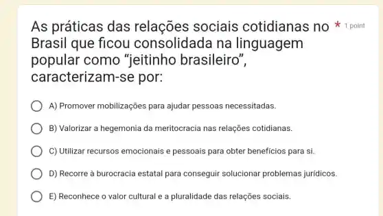 Brasil que flcou consolidada na linguagem
popular como "jeitinho brasileiro",
caracterizam-se por:
A) Promover mobilizações para ajudar pessoas necessitadas.
B) Valorizar a hegemonia da meritocracia nas relações cotidianas.
C) Utilizar recursos emocionais e pessoais para obter benefícios para si.
D) Recorre à burocracia estatal para conseguir solucionar problemas jurídicos.
E) Reconhece o valor cultural e a pluralidade das relações sociais.
As práticas das relações sociais cotidianas no 1 point