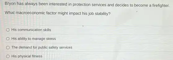 Bryon has always been interested in protection services and decides to become a firefighter.
What macroeconomic factor might impact his job stability?
His communication skills
His ability to manage stress
The demand for public safety services
His physical fitness