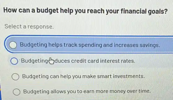 How can a budget help you reach your financial goals?
Select a response.
Budgeting helps track spending and increases savings.
Budgeting duces credit card interest rates.
Budgeting can help you make smart investments.
Budgeting allows you to earn more money over time.