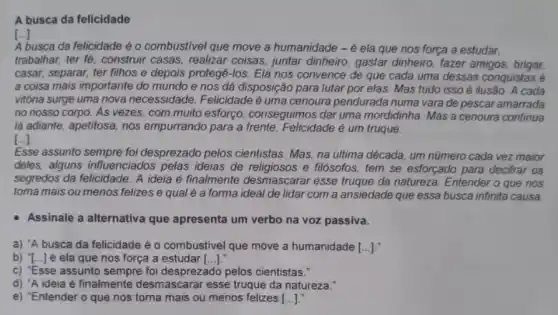 A busca da felicidade
[..]
A busca da felicidade é o combustivel que move a humanidade -6 ela que nos força a estudar,
trabalhar, ter fé, construir casas, realizar coisas,juntar dinheiro, gastar dinheiro, fazer amigos brigar.
casar, separar, ter filhos e depois protegê-los Ela nos convence de que cada uma dessas conquistas é
a coisa mais importante do mundo e nos dá disposição para lutar por elas. Mas tudo isso é ilusão. A cada
vitóna surge uma nova necessidade. Felicidade é uma cenoura pendurada numa vara de pescar amarrada
no nosso corpo. As vezes, com muito esforço conseguimos dar uma mordidinha. Mas a cenoura continua
lá adiante, apetitosa, nos empurrando para a frente Felicidade é um truque.
[..]
Esse assunto sempre foi desprezado pelos cientistas Mas, na última década um número cada vez maior
deles, alguns influenciados pelas ideias de e filósofos, tem se esforçado para decifrar os
segredos da felicidade. A ideia é finalmente desmascarar esse truque da natureza. Entender o que nos
toma mais ou menos felizes e qual é a forma ideal de lidar com a ansiedade que essa busca infinita causa
Assinale a alternativa que apresenta um verbo na voz passiva.
a) "A busca da felicidade é o combustivel que move a humanidade [...].
b) {..] é ela que nos força a estudar ()
c) "Esse assunto sempre foi desprezado pelos cientistas."
d) "A ideia é finalmente desmascarar esse truque da natureza."
e) "Entender o que nos torna mais ou menos felizes ()