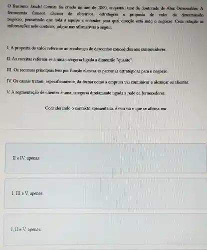 Business Model Canvas foi criado no ano de 2000, enquanto tese de doutorado de Alex Osterwalder. A
ferramenta fornece clareza de objetivos estratégias e proposta de valor de determinado
negócio, permitindo que toda a equipe a entender para qual direção está indo o negócio. Com relação as
informações nele contidas, julgue nas afirmativas a seguir.
I. A proposta de valor refere-se ao arcabouço de descontos concedidos aos consumidores.
II. As receitas referem -se a uma categoria ligada a dimensã "quanto".
III. Os recursos principais tem por função elencar as parcerias estratégicas para o negócio.
IV. Os canais tratam , especificamente, da forma como a empresa vai comunicar e alcançai os clientes.
V. A segmentação de clientes é uma categoria diretamente ligada a rede de fornecedores.
Considerando o contexto apresentado, é correto o que se afirma em:
II e IV, apenas.
I, III e V.apenas.