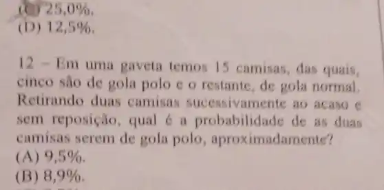 (C) 25,0% 
(D) 12,5% 
12 - Em uma gaveta temos I 5 camisas,das quais,
cinco sao de gola polo co restante,de gola normal.
Retirando duas camisas successivamente ao acaso e
sem reposição , qual c a probabilic lade de as duas
camisas serem de gola polo , aproximadamente?
(A) 9,5% 
(B) 8,9%