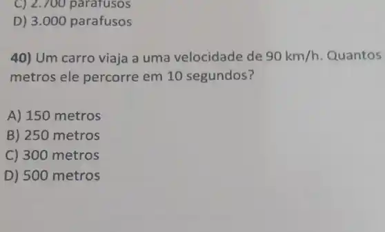 C) 2.700 parafusos
D) 3.000 parafusos
40) Um carro viaja a uma velocidade de 90km/h Quantos
metros ele percorre em 10 segundos?
A) 150 metros
B) 250 metros
C) 300 metros
D) 500 metros