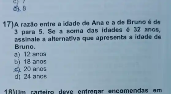 C) 7
8
17)A razão entre a idade de Ana e a de Bruno é de
3 para 5. Se a soma das idades é 32 anos,
assinale a alternativ a que apresenta a idade de
Bruno.
a) 12 anos
b) 18 anos
20 anos
d) 24 anos
18)Um carteiro deve entregar encomen das em