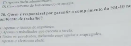 C) Apenas multa administr auva.
D) Cancelamento do fomccimento de energia.
20. Quem responsivel por garantir o cumprimento da NR -10 n o
ambiente de trabalho?
1) Apenas o técnico de seguranga.
) Apenas o trabalhador que executa a tarcfa.
Todos os envolvidos incluindo empregador c empregados
Apenas o cletricista chefe.