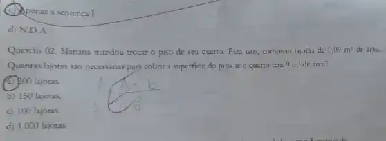 (c) Apenas a sentenca I.
d) N.D.A.
Questão 02 Mariana mandou trocar o piso de seu quarto. Para isso, comprou lajoras de 0,09m^2 de área.
Quantas lajotas sào necessárias para cobrir a superficie do piso se o quarto tem 9m^2 de área?
(3) 200 lajotas.
b) 150 lajotas
c) 100 lajotas.
d) 1.000 lajotas