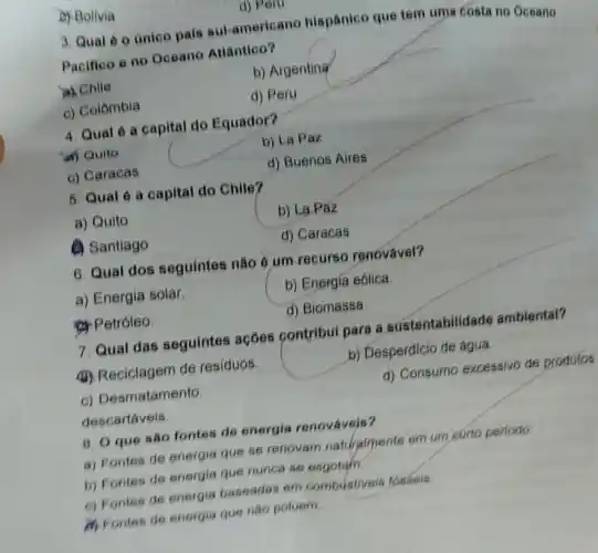 c) Bolivia
d) Peru
3. Qual 60 único pais sul-americar o hispânico que tem uma costa no Oceano
Pacifico e no Oceano Atlântico?
a) Chile
b) Argenting
c) Colômbia
d) Peru
4. Qual é a capital do Equador?
ar) Quito
b) La Paz
c) Caracas
d) Buenos Aires
5. Qual é a capital do Chile?
a) Quito
b) La Paz
(1) Santiago
d) Caracas
6. Qual dos seguintes não é um recurso renovável?
a) Energia solar
b) Energia eólica.
&Petróleo.
d) Biomassa
7. Qual das seguintes ações contribui para a sustentabilida de ambiental?
(i) Reciclagem de residuos.
b) Desperdicio de água.
c) Desmatamento
d) Consumo excessivo de produtos
descartáveis.
8. O que sao fontes de energia renováveis?
a) Fontes de energia que se renovam naturalmente em um curto periodo
b) Fontes de energia que nunca se esgotam.
6) Fontes de energia baseadas em combustiveis fossels
M Fontss de energia que nào poluem.