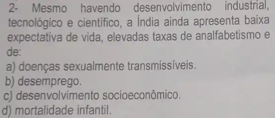 c) desenvolvimento socioeconômico.
2- Mesmo havendo desenvolvime nto industrial,
tecnológico e científico, a India ainda apresenta baixa
expectativa de vida, elevadas taxas de analfabetis mo e
de:
a) doenças sexualmente transmissíveis.
b)desemprego.
d) mortalidade infantil.