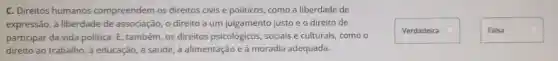 C. Direitos humanos compree ndem os di reitos civis e poli ticos, co mo a liberdad le de
express são,a libe rdade de as sociação, 0 direito a um julgan ento justc e o direito de
participar da vida politi ca. E, taml bém, os dire eitos psicológ icos, so ciais e cu Iturais, co mo o
direito ide, a ali dia ad equada.
Verdadeira
Falsa