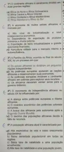 c duas grandes regiōes:
19) 0 continente africano é geralmente dividido em
Africa do Norte e Africa Subsaariana
b) Africa Central e Africa Oriental
c) Africa Ocidental e Africa Mediterrânea
d) Africa Meridiona o.Africa do Sul
29) A economia de muitos palses africanos 6
marcada por:
a) Alto nivel de industrialização e total
independencia economica.
b) Dependência de exportação de produtos
primários e divida externa.
c) Exportação de bens industrializados e grande
autonomia financeira.
A) Agricultura voltada para o mercado interno e
autossuficiência.
39) A Partiha da Africa, ocorrida no final do século
XIX, foi um processo em que:
a) Oo palace africanos co dividiram cm pequcnas
naçōes independentes.
(b) As potências ajudaram as nacoes
africanas a desenvolverem suas economias.
c) As potências europeias dividiram - continente
africano em colônias para explorar seus recursos.
d) Us atricanos decidiram vender terras para o
governo britânico.
G século XX foi influenciado por:
49) 0 movimento de independência africano no
a) A aliança entre potências europeias e lideres
africanos.
b) O incentivo econômico das potências coloniais
europeias.
c) A busca dos africanos pela autonomia após a
Scgunda Oucrra Mundal.
d) O declinio das populaçōes africanas devido à
falta de recursos.
59) A população africana atual é caracterizada por:
(4) Alta expectativa de vida e baixo crescimento
populacional.
b) Baixa densidade populacional em todas as
regiōes.
c) Baixa taxa de natalidade e uma população
envelhecida.
d) Alta taxa de natalidade e uma população jovem.