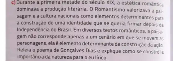 c) Durante a primeira metade do século XIX, a estética romântica
dominava a produção literária O Romantismo valorizava a pai-
sagem e a cultura nacionais como elementos determinantes para
a construção de uma identidade que se queria firmar depois da
Independência do Brasil. Em diversos textos românticos,paisa-
gem não corresponde apenas a um cenário em que se movem as
personagens, elaé elemento determinante de construção da ação
Releia o poema de Gonçalves Dias e explique como se constrói a
importância da natureza para o eu lírico.