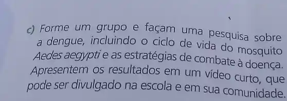 c) Forme um grupo e façam uma pesquisa sobre
a dengue,incluindo o ciclo de vida do
Aedes aegypti e as estratégias de combate mosquito
Apresentem os resultados em um vídeo curto, que
pode ser divulgado na escola e em sua comunidade.