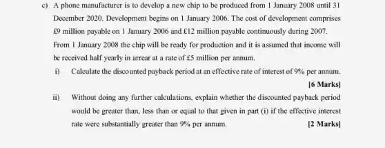 c) A phone manufacturer is to develop a new chip to be produced from 1 January 2008 until 31
December 2020. Development begins on 1 January 2006 The cost of development comprises
f9 million payable on 1 January 2006 and f12 million payable continuously during 2007.
From 1 January 2008 the chip will be ready for production and it is assumed that income will
be received half yearly in arrear at a rate of E5 million per annum.
i)Calculate the discounted payback period at an effective rate of interest of 9%  per annum.
[6 Marks]
ii) Without doing any further calculations, explain whether the discounted payback period
would be greater than , less than or equal to that given in part (i) if the effective interest
rate were substantially greater than 9%  per annum.
[2 Marks]