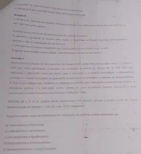 c) que todos os seres humanos cumpram as leis estabelecidas.
d) que aqueles que cometem crimes sejam protegidos do Estado.
Questão 8
A Declaração Universal dos Direitos Humanos publicada pela ONU (Organização das Naçbes-Unidas)
em 1948 tem como objetivo
a) definir quais individuos são merecedores dos direitos humanos.
b) garantir a igualdade de direitos entre todos os Individuos e impedir injustiças, perseguiçoes e
garantir o valor e a dignidade da vida humana
c) proteger os criminosos impedindo que a justic puna-os de maneira mais severa
d) ajustar a um modelo único e global.a administração do) diferentes paises.
Questão 9
(Enem/2019) A criação do Sistema Unico de Saude (SUS) como uma politica para todos constiful-se
uma das mais importantes conquistas da sociedade prasileira no século XX 0 SUS deve ser
valorizado e defendido como um marco para a cidadania e o ayanço civilizatório. A democracia
envolve um modelo de Estado no qual politicas protegem os cidadãos e reduzem as desigualdades
SUS é uma diretriz que fortalece a cidadania e contribul para assegurar o exercicio de direitos, 0
pluralismo politico e bem-estar como valores de uma sociedade fraterna, pluralista e sem
preconceitos, conforme prevé a Constituição Federal de 1988
RIZZOTO, M. L.F et al. Justica social democracia com, direitos socials e saude: a luta do Cebes.
Revista Saúde em Debate n. 116, jan-mar 2018 (adaptado)
Segundo o texto, duas caracteristicas da concepção da polifica publica analisada sáo.
a) Paternalismo e flantropia
b) Liberalismo e meritocracia
c) Universalismo e igualitarismo
d) Nacionalismo e indridualismo