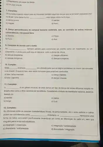 c) Representa um passo de dança.
d) Um jogo popula
7. Complete:
Os europeus quando vieram para cá, trouxeram também algumas danças que se tomaram populares aqui
no Brasil. Uma delas é a (0) __ uma dança nobre na Europa.
a) dança junina.
c) samba.
b) reggae.
d) frevo.
8. Dança pernambucana de carnaval bastante acelerada, que ao contrárlo de outras músicas
camavalescas, não possui letra:
a) Samba.
c) Frevo.
b) Funk.
d) Axé.
9. Complete de acordo com o texto:
As __ também servem para comemorar um evento como um nascimento ou um
casamento, e ainda para pedir algo à natureza como a dança da chuva.
a) danças brasileiras.
c) danças africanas.
b) danças indigenas.
d) danças europeias.
Complte:
Essa __ chamada __ era utilizada para que os negros pudessem se reunir nas senzalas
e se divertir. Enquanto isso, eles ainda treinavam para possiveis confrontos.
a) luta / artes marciais
c) dança / samba
b) luta / capoeira
d) dança / maxixe
11. Complete:
__ é um gênero musical de onde deriva um tipo de dança de raizes africanas surgido no
Brasil e tido como o ritmo nacional por excelência. Considerado símbolo de identidade nacional, estamos
falando do:
a) samba
c) dance
b) tango
d) funk
12. Complete:
As diferenças entre as pessoas (caracteristicas fisicas, de personalidade, etc.), entre culturas e outros
podem ser consideradas como __ Entretanto, a __ representa uma
forma de todos conviverem pacificamente levando-se em conta as diferenças de cada um, sem que
ninguém perca a sua individualidade.
a) integração / cooperação
c) integração / solidariedade
b) diversidade / solidariedade
d) diversidade / integração