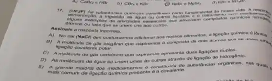 CaBr_(2)OHBr
b) CBr_(4) o KBr
NaBr e MgBr_(2)
alimentacho. Datancian quilinions constitution liquido medicamples
atomos ou ions que so unem une
oxemplos de alividades eseencials que envolvem compostos qulmicon formeds
Assinale a resposta incorreta.
A)No sal (NaCl) que costumamos adicionar nos nossos alimentos, a ligação quimica 6 iônica.
B) A molécula do gan oxigônio que inspiramos d composta do dois atomon que so unem atrar
ligação covalente polar.
C) A molécula de gas carbônico que expiramos apresenta duas ligaçōos duplas.
D) As moléculas do agua so unem umos as outras atravós do ligação de hidrogônio.
E) A grande maloria dos medicamentos constitutionte substancias organicas, nas quals
mais comum de ligação presente 6 a covalente.