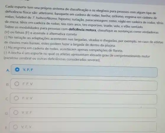 Cada esporte tem seu próprio sistema de classificação e os elegiveis para pessoas com algum tipo de
deficiência física são: atletismo:basquete em cadeira de rodas:bocha; ciclismo esgrima em cadeira de
rodas; futebol de 7 halterofilismo;hipismo; natação paracanoagem remo; rúgbi em cadeira de rodas:tênis
de mesa; tênis em cadeira de rodas tiro com arco; tiro esportivo; triatlo vela; e vôlei sentado.
Sobre as modalidades para pessoas com deficiência motora classifique as sentenças como verdadeiras
Mou falsas (F) e assinale a alternativa correta:
( ) Na natação as adaptações acontecem nas largadas, viradas e chegadas, por exemplo, no caso de atletas
de classes mais baixas, estes podem fazer a largada de dentro da piscina
( ) Na esgrima em cadeira de rodas acontecem apenas competições de florete
( ) A bocha é um esporte no qual os atletas apresentam elevado grau de comprometim ento motor
(paralisia cerebral ou outras deficiências consideradas severas).
square 
A
B.
F. F, V
F. V, V
square 
V,F,V