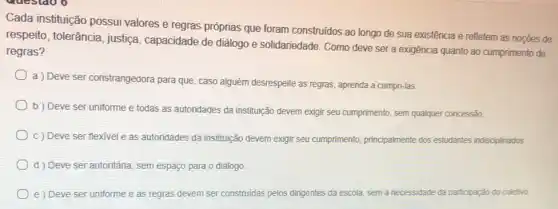 Cada insfituição possui valores e regras próprias que foram construidos ao longo de sua existência e refletem as noções de
respeito, tolerância , justica, capacidade de diálogo e solidariedade Como deve ser a exigência quanto ao cumprimento de
regras?
a ) Deve ser constrangedora para que, caso alguém desrespeite as regras, aprenda a cumpri-las.
b) Deve ser uniforme e todas as autoridades da instituição devem exigir seu cumprimento, sem qualquer concessão
c) Deve ser flexivel e as autoridades da institujição devem exigir seu cumprimento principalmente dos estudantes indisciplinados
d) Deve ser autoritária, sem espaço para o diálogo
e) Deve ser uniforme e as regras devem ser construidas pelos dirigentes da escola sem a necessidade da participação do coletivo.