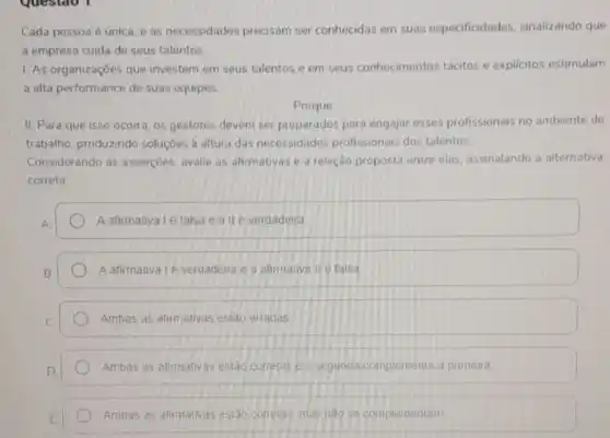 Cada pessoa é única e as necessidades precisam ser conhecidas em suas especificidades sinalizando que
a empresa cuida de seus talentos
1. As organizaçōes que investem em seus talentos e em seus conhecimentos tácitos e explicitos estimulam
a alta performance de suas equipes
Porque
II. Para que isso ocorra, os gestores devem ser preparados para engajar esses profissionais no ambiente de
trabalho, produzindo soluçōes a altura das necessidades profissionais dos talentos.
Considerando as asserçoes avalie as afirmativas e a relação proposta entre elas, assinalando a alternativa
correta
A afirmativalé falsa e all é verdadeira
Aafirmativa 1é verdadeira e a atimativa II é falsa
Ambas as alirmativas estao erradas
Ambas as afimativas esido corretas ea segunda complementa a primeira
Ambas as atimativas estao corretas mas nào se complementam