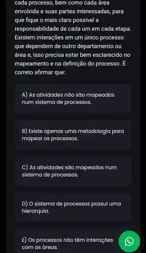 cada processc , bem como cada área
envolvida e suas partes interessadas, para
que fique o mais claro possível a
responsabilidade e de cada um em cada etapa
Existem interações em um único processo
que dependem de outro departamento ou
área e, isso precisa estar bem esclarecido no
mapeamento e na definição do processo. E
correto afirmar que:
A) As atividades : não são mapeadas
num sistema de processos.
B) Existe apenas uma metodologia para
mapear os processos.
C As atividades são mapeadas num
sistema de processos.
D) O sistema de processos possui uma
hierarquia.
E) Os processos não têm interações
com as áreas.