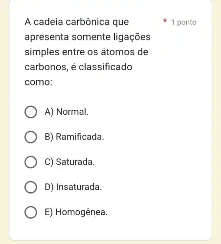 A cadeia carbônica que
apresents I somente ligações
simples entre os átomos de
carbonos, é classificado
como:
A) Normal.
B) Ramificada.
C) Saturada.
D) Insaturada.
E) Homogênea.
1 ponto