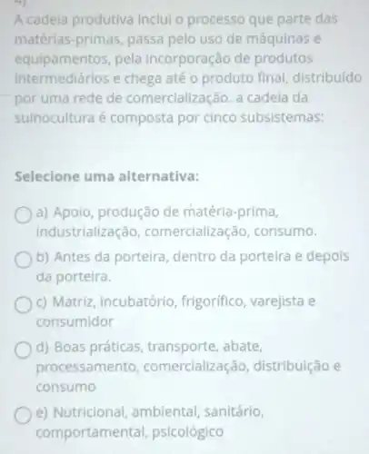 A cadeia produtiva inclui o processo que parte das
matérias-primas passa pelo uso de máquinas e
equipamentos, pela incorporação de produtos
intermediários e chega até o produto final,distribuído
por uma rede de comercialização. a cadeia da
suinocultura é composta por cinco subsistemas:
Selecione uma alternativa:
a) Apoio, produção de matéria-prima,
industrialização comercializ ação, consumo.
b) Antes da porteira dentro da porteira e depois
da porteira.
c) Matriz incubatório frigorifico, varejista e
consumidor
d) Boas práticas , transporte, abate,
processame nto, comercializa ;ão, distribuição e
consumo
e) Nutricional ambiental, sanitário,
comportam ental, psicológico