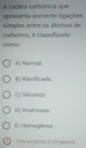 A cadela carbónica que
apresenta somente ligaçōes
simples entre os átomos de
carbonos e classificado
como
A Normal
B)Ramificada
c Saturada
D Insaturada
B Homogênea
C Esta pergunts obrigatoria .