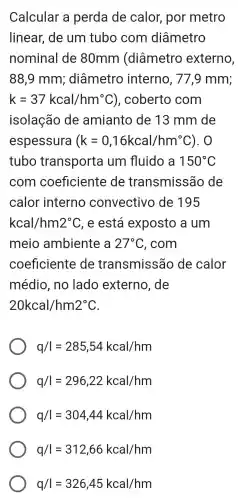 Calcular a perda de calor , por metro
linear,de um tubo com diâmetro
nominal de 80mm (diâmetro externo,
88,9 mm;; diâmetro interno , 77.9 mm;
k=37kcal/hm^circ C ), coberto com
isolação de amianto de 13 mm de
espessura (k=0,16kcal/hm^circ C ). O
tubo transporta um fluido a 150^circ C
com coeficiente de transmissão , de
calor interno convectivo de 195
kcal/hm2^circ C , e está exposto a um
meio ambiente a 27^circ C , com
coeficiente de transmissão de calor
médio , no lado externo , de
20kcal/hm2^circ C
q/I=285,54kcal/hm
q/I=296,22kcal/hm
q/I=304,44kcal/hm
q/I=312,66kcal/hm
q/I=326,45kcal/hm