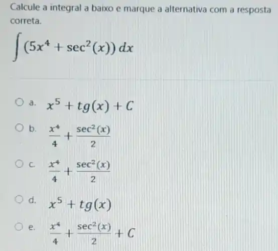 Calcule a integral a baixo e marque a alternativa com a resposta
correta.
int (5x^4+sec^2(x))dx
a. x^5+tg(x)+C
b.
(x^4)/(4)+(sec^2(x))/(2)
C.
(x^4)/(4)+(sec^2(x))/(2)
d.
x^5+tg(x)
e.
(x^4)/(4)+(sec^2(x))/(2)+C