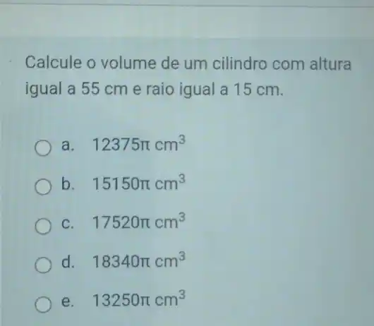 Calcule o volume de um cilindro com altura
igual a 55 cm e raio igual a 15 cm.
a. 12375pi cm^3
b. 15150pi cm^3
c 17520pi cm^3
d 18340pi cm^3
e. 13250pi cm^3