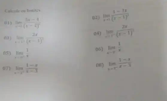 Calcule os limites.
(1)
lim _(xarrow 2)(3x-4)/((x-2)^2)
02) lim _(xarrow 1)(1-3x)/((x-1)^2)
03)
lim _(xarrow 1^+)(2x)/((x-1)^3)
04) lim _(xarrow 1^-)(2x)/((x-1)^3)
05)
lim _(xarrow 0^+)(1)/(x)
06) lim _(xarrow 0^-)(1)/(x)
lim _(xarrow 3^+)(1-x)/(x-3)
08) lim _(xarrow 3^-)(1-x)/(x-3)